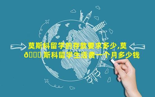 莫斯科留学的存款要求多少,莫 🐛 斯科留学生活费一个月多少钱